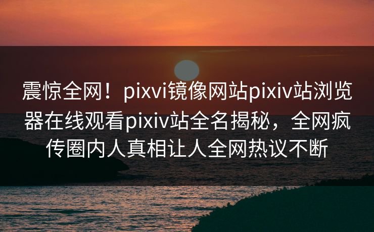 震惊全网！pixvi镜像网站pixiv站浏览器在线观看pixiv站全名揭秘，全网疯传圈内人真相让人全网热议不断