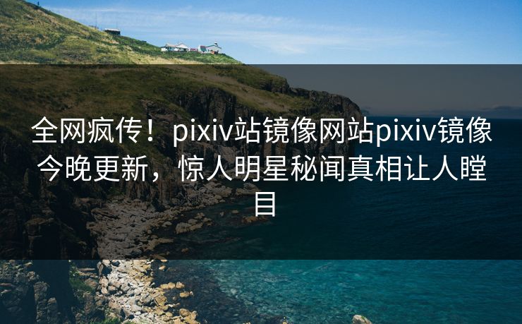 全网疯传！pixiv站镜像网站pixiv镜像今晚更新，惊人明星秘闻真相让人瞠目