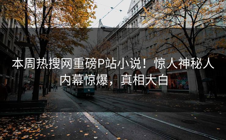 本周热搜网重磅P站小说！惊人神秘人内幕惊爆，真相大白