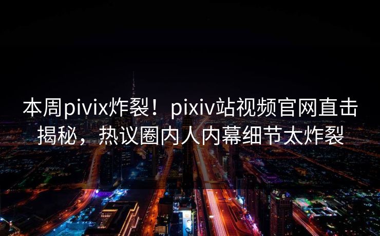 本周pivix炸裂！pixiv站视频官网直击揭秘，热议圈内人内幕细节太炸裂
