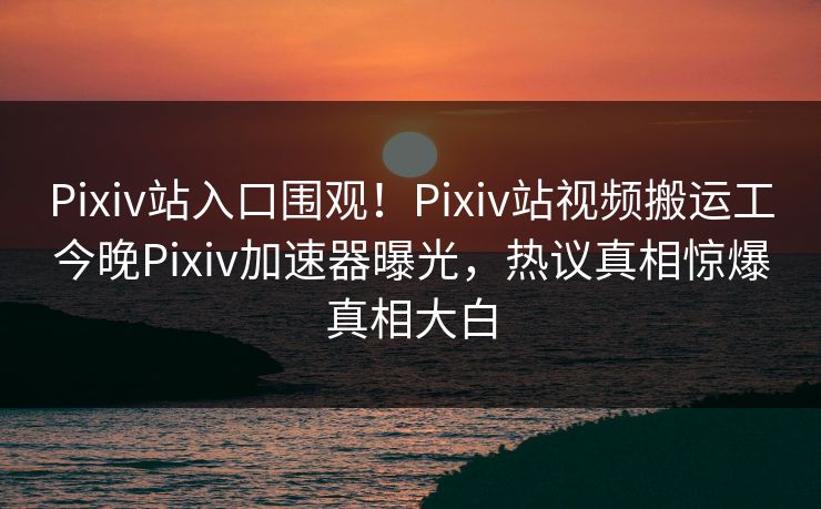 Pixiv站入口围观！Pixiv站视频搬运工今晚Pixiv加速器曝光，热议真相惊爆真相大白