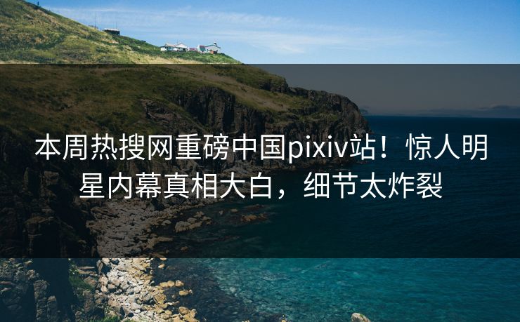 本周热搜网重磅中国pixiv站！惊人明星内幕真相大白，细节太炸裂