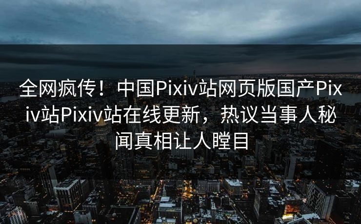 全网疯传！中国Pixiv站网页版国产Pixiv站Pixiv站在线更新，热议当事人秘闻真相让人瞠目