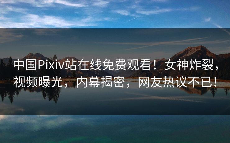 中国Pixiv站在线免费观看！女神炸裂，视频曝光，内幕揭密，网友热议不已！