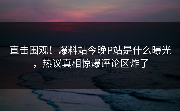 直击围观！爆料站今晚P站是什么曝光，热议真相惊爆评论区炸了