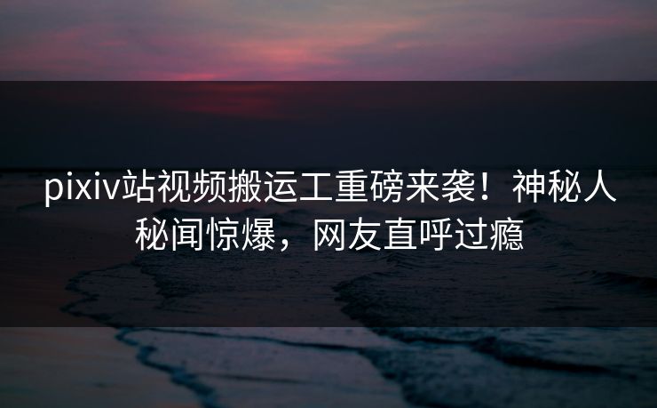 pixiv站视频搬运工重磅来袭！神秘人秘闻惊爆，网友直呼过瘾
