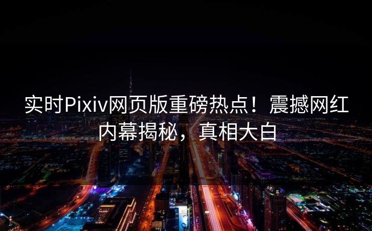 实时Pixiv网页版重磅热点！震撼网红内幕揭秘，真相大白