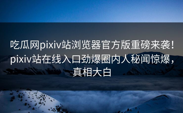 吃瓜网pixiv站浏览器官方版重磅来袭！pixiv站在线入口劲爆圈内人秘闻惊爆，真相大白