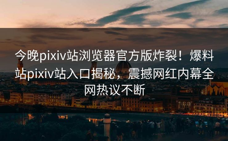 今晚pixiv站浏览器官方版炸裂！爆料站pixiv站入口揭秘，震撼网红内幕全网热议不断