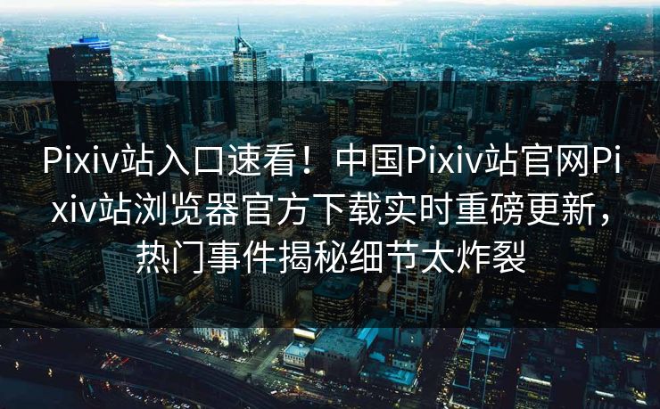 Pixiv站入口速看！中国Pixiv站官网Pixiv站浏览器官方下载实时重磅更新，热门事件揭秘细节太炸裂