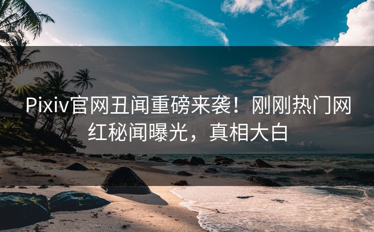Pixiv官网丑闻重磅来袭！刚刚热门网红秘闻曝光，真相大白
