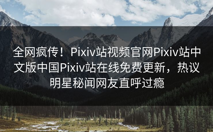 全网疯传！Pixiv站视频官网Pixiv站中文版中国Pixiv站在线免费更新，热议明星秘闻网友直呼过瘾