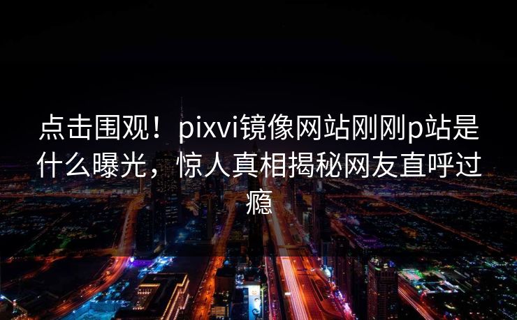 点击围观！pixvi镜像网站刚刚p站是什么曝光，惊人真相揭秘网友直呼过瘾