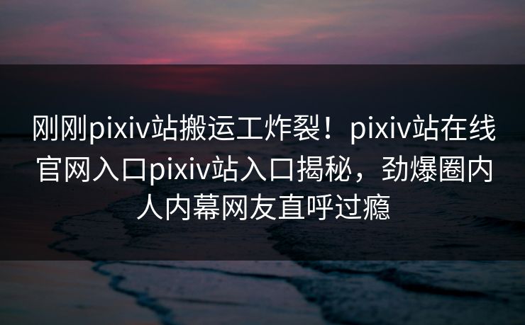 刚刚pixiv站搬运工炸裂！pixiv站在线官网入口pixiv站入口揭秘，劲爆圈内人内幕网友直呼过瘾