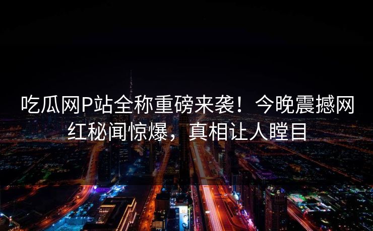吃瓜网P站全称重磅来袭！今晚震撼网红秘闻惊爆，真相让人瞠目