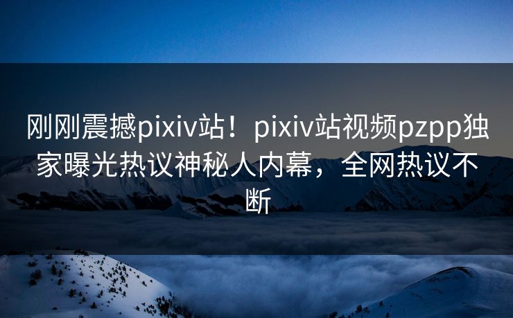 刚刚震撼pixiv站！pixiv站视频pzpp独家曝光热议神秘人内幕，全网热议不断