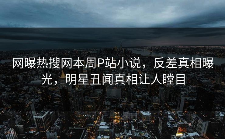 网曝热搜网本周P站小说，反差真相曝光，明星丑闻真相让人瞠目