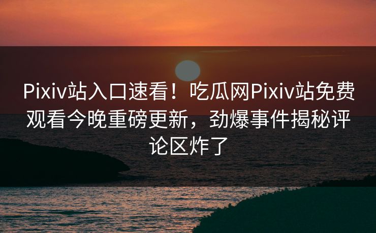 Pixiv站入口速看！吃瓜网Pixiv站免费观看今晚重磅更新，劲爆事件揭秘评论区炸了
