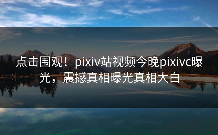 点击围观！pixiv站视频今晚pixivc曝光，震撼真相曝光真相大白