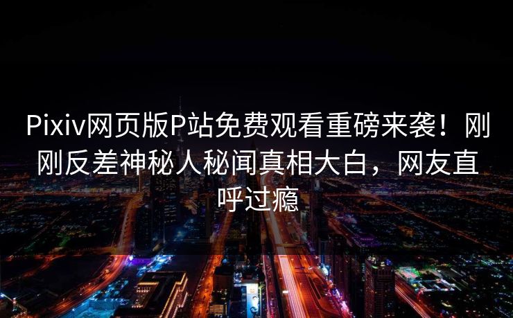Pixiv网页版P站免费观看重磅来袭！刚刚反差神秘人秘闻真相大白，网友直呼过瘾