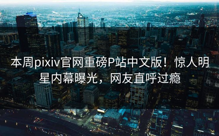 本周pixiv官网重磅P站中文版！惊人明星内幕曝光，网友直呼过瘾