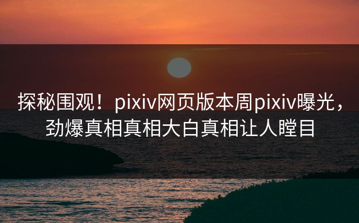 探秘围观！pixiv网页版本周pixiv曝光，劲爆真相真相大白真相让人瞠目