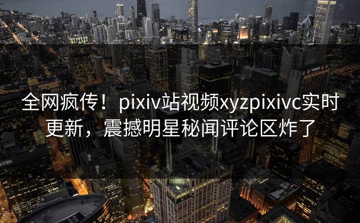 全网疯传！pixiv站视频xyzpixivc实时更新，震撼明星秘闻评论区炸了