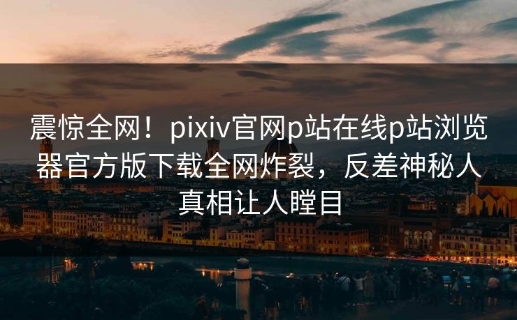 震惊全网！pixiv官网p站在线p站浏览器官方版下载全网炸裂，反差神秘人真相让人瞠目
