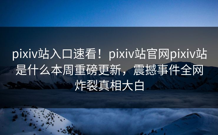 pixiv站入口速看！pixiv站官网pixiv站是什么本周重磅更新，震撼事件全网炸裂真相大白