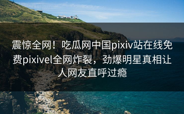 震惊全网！吃瓜网中国pixiv站在线免费pixivel全网炸裂，劲爆明星真相让人网友直呼过瘾