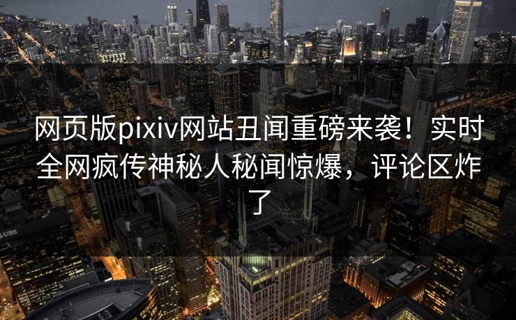 网页版pixiv网站丑闻重磅来袭！实时全网疯传神秘人秘闻惊爆，评论区炸了
