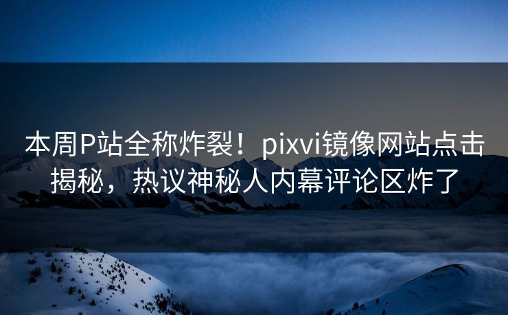 本周P站全称炸裂！pixvi镜像网站点击揭秘，热议神秘人内幕评论区炸了