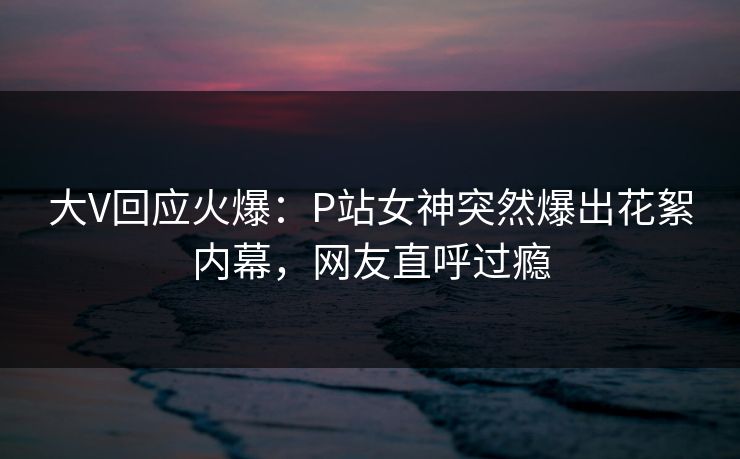 大V回应火爆：P站女神突然爆出花絮内幕，网友直呼过瘾