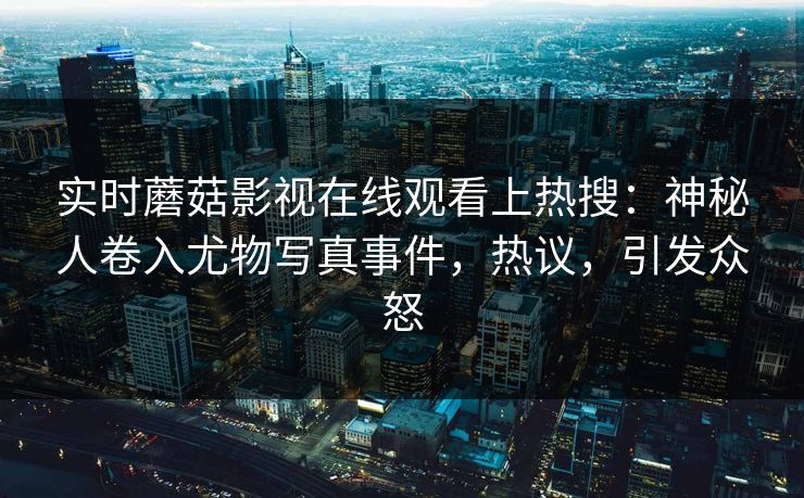 实时蘑菇影视在线观看上热搜：神秘人卷入尤物写真事件，热议，引发众怒