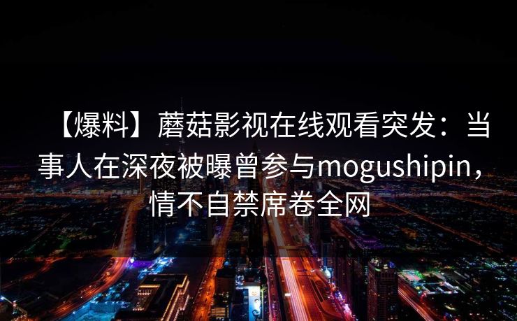【爆料】蘑菇影视在线观看突发：当事人在深夜被曝曾参与mogushipin，情不自禁席卷全网