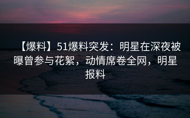 【爆料】51爆料突发：明星在深夜被曝曾参与花絮，动情席卷全网，明星报料