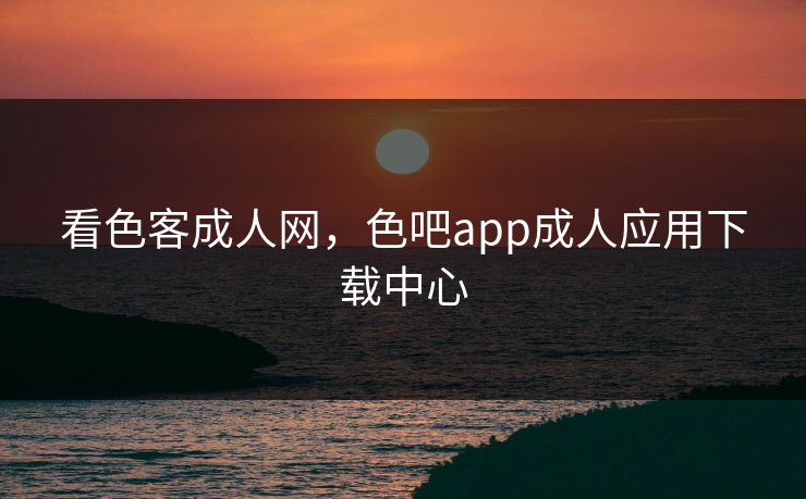 看色客成人网，色吧app成人应用下载中心