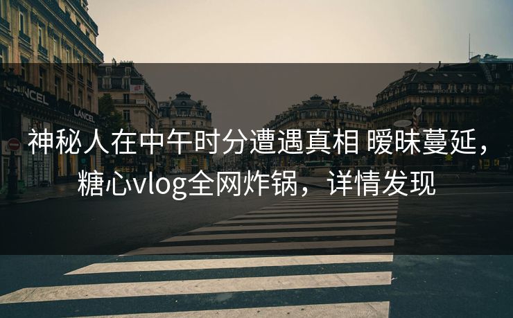 神秘人在中午时分遭遇真相 暧昧蔓延，糖心vlog全网炸锅，详情发现