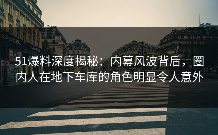 51爆料深度揭秘：内幕风波背后，圈内人在地下车库的角色明显令人意外