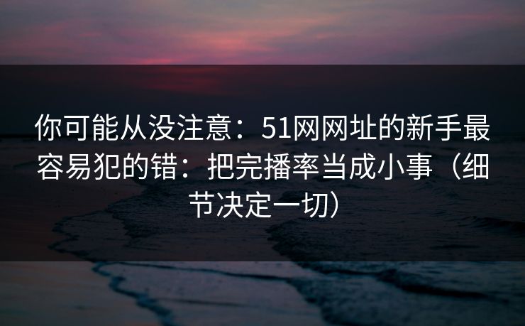 你可能从没注意：51网网址的新手最容易犯的错：把完播率当成小事（细节决定一切）