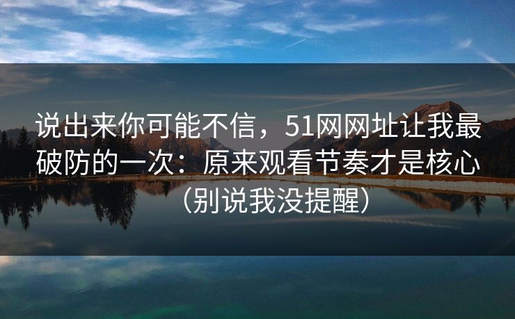 说出来你可能不信,51网网址让我最破防的一次:原来观看节奏才是核心(别说我没提醒) 说出来你可能不信,51网网址让我最破防的一次:原来观看节奏才是核心(别说我没提醒)