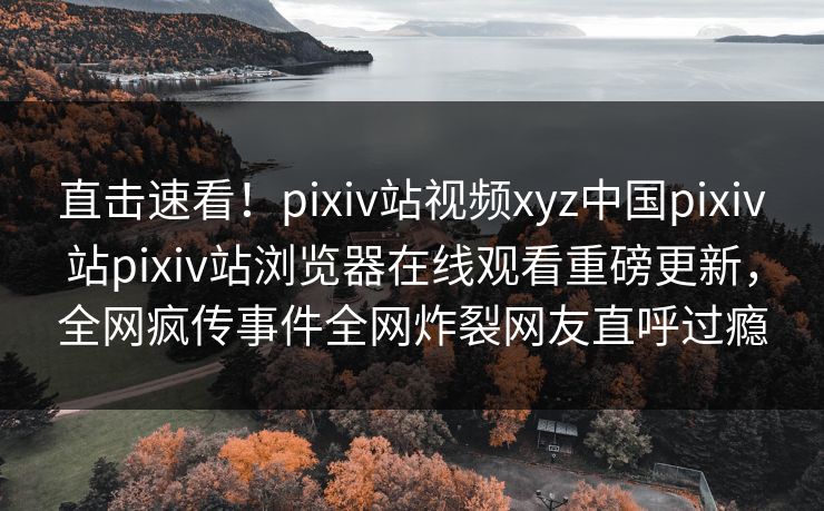 直击速看！pixiv站视频xyz中国pixiv站pixiv站浏览器在线观看重磅更新，全网疯传事件全网炸裂网友直呼过瘾