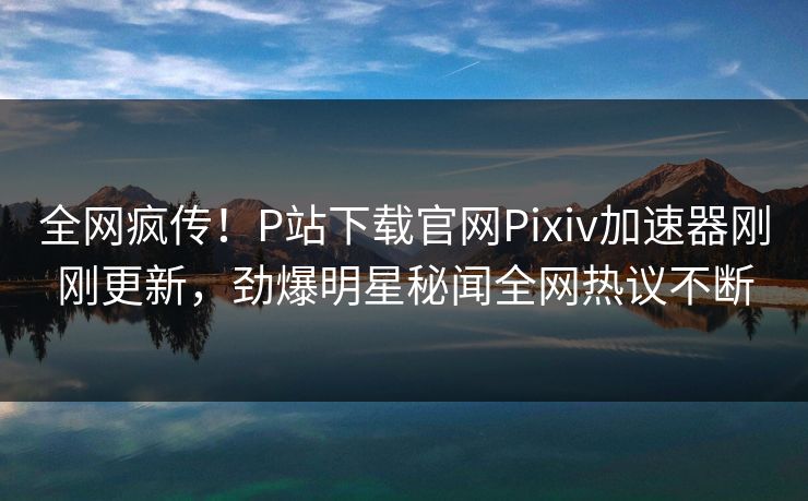 全网疯传！P站下载官网Pixiv加速器刚刚更新，劲爆明星秘闻全网热议不断