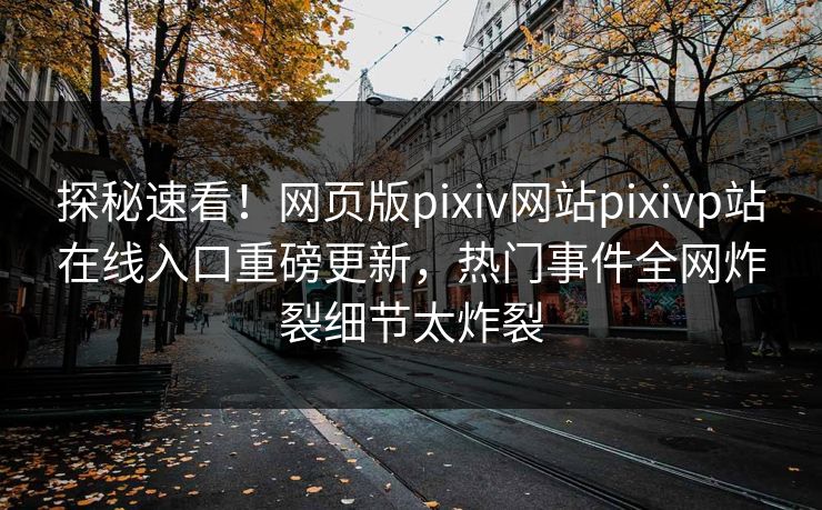 探秘速看！网页版pixiv网站pixivp站在线入口重磅更新，热门事件全网炸裂细节太炸裂
