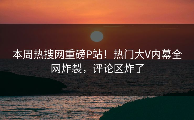 本周热搜网重磅P站!热门大V内幕全网炸裂,评论区炸了