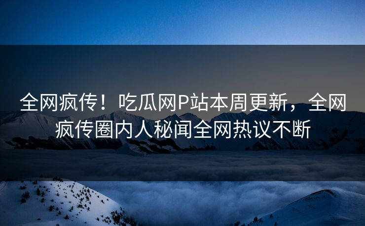 全网疯传！吃瓜网P站本周更新，全网疯传圈内人秘闻全网热议不断