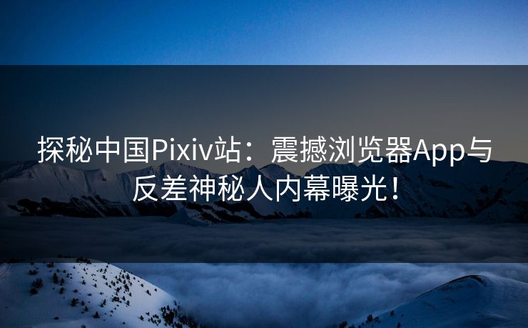 探秘中国Pixiv站：震撼浏览器App与反差神秘人内幕曝光！