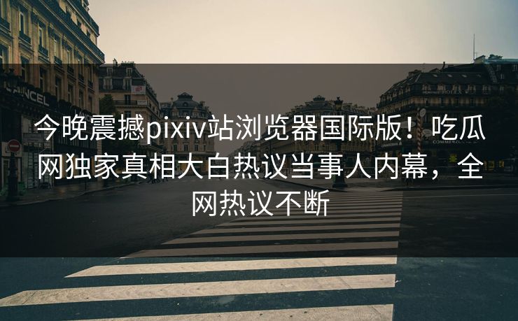 今晚震撼pixiv站浏览器国际版！吃瓜网独家真相大白热议当事人内幕，全网热议不断