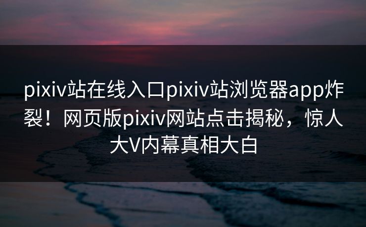 pixiv站在线入口pixiv站浏览器app炸裂！网页版pixiv网站点击揭秘，惊人大V内幕真相大白