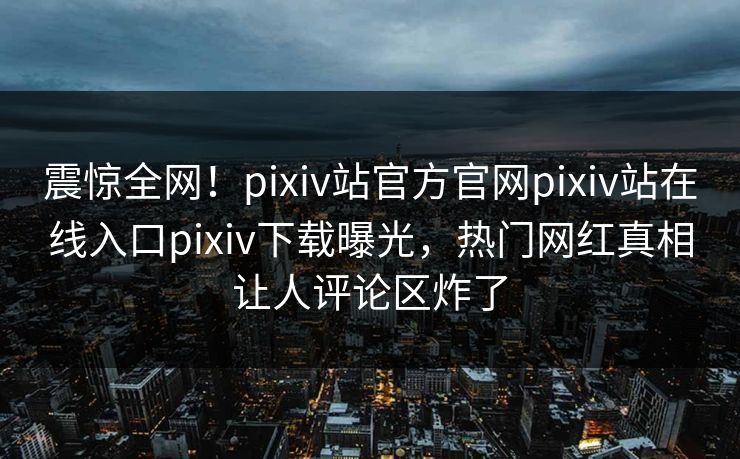 震惊全网！pixiv站官方官网pixiv站在线入口pixiv下载曝光，热门网红真相让人评论区炸了